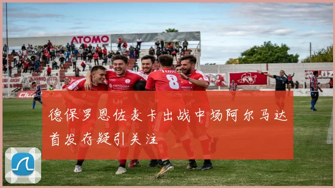 德保罗恩佐麦卡出战中场阿尔马达首发存疑引关注