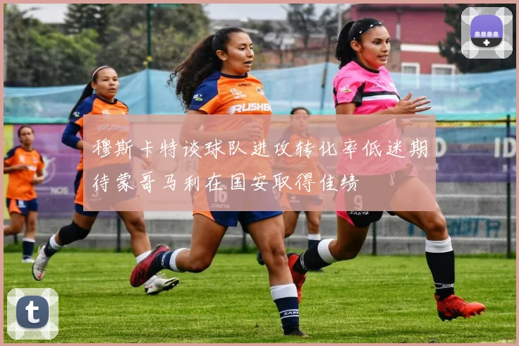 穆斯卡特谈球队进攻转化率低迷期待蒙哥马利在国安取得佳绩