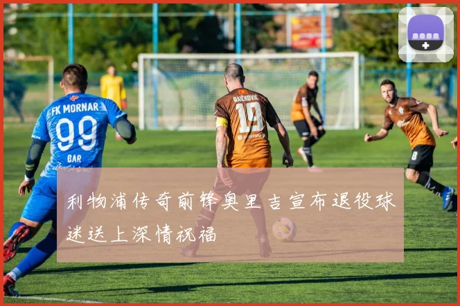 利物浦传奇前锋奥里吉宣布退役球迷送上深情祝福