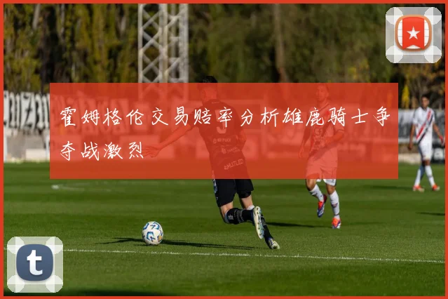 霍姆格伦交易赔率分析雄鹿骑士争夺战激烈