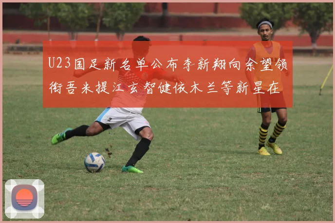 U23国足新名单公布李新翔向余望领衔吾米提江玄智健依木兰等新星在列