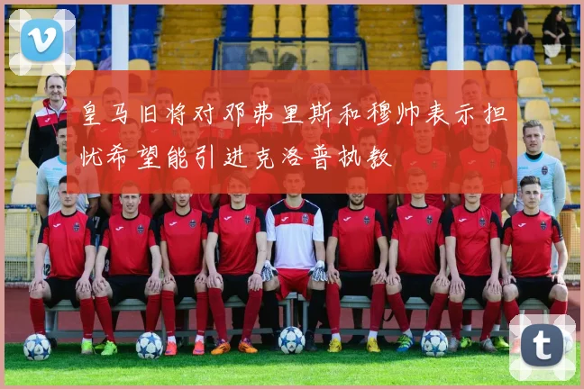 皇马旧将对邓弗里斯和穆帅表示担忧希望能引进克洛普执教