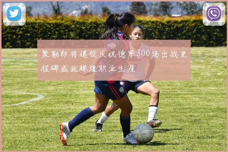 聚勒即将退役庆祝德甲300场出战里程碑成就辉煌职业生涯