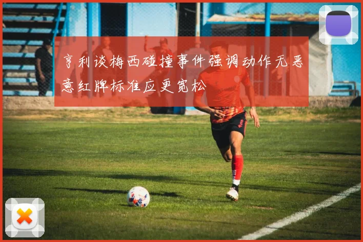 亨利谈梅西碰撞事件强调动作无恶意红牌标准应更宽松