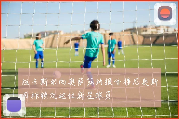 纽卡斯尔向奥萨苏纳报价穆尼奥斯目标锁定这位新星球员