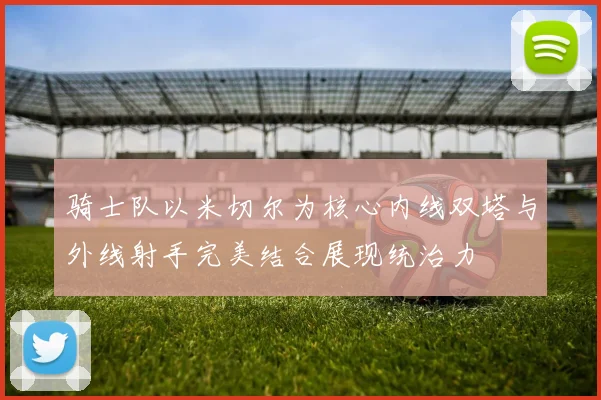 骑士队以米切尔为核心内线双塔与外线射手完美结合展现统治力