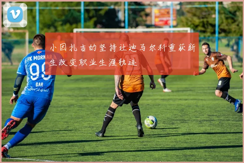 小因扎吉的坚持让迪马尔科重获新生改变职业生涯轨迹