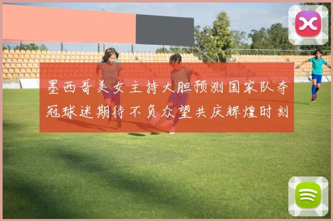 墨西哥美女主持大胆预测国家队夺冠球迷期待不负众望共庆辉煌时刻