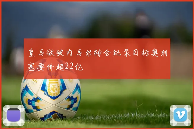 皇马欲破内马尔转会纪录目标奥利塞要价超22亿