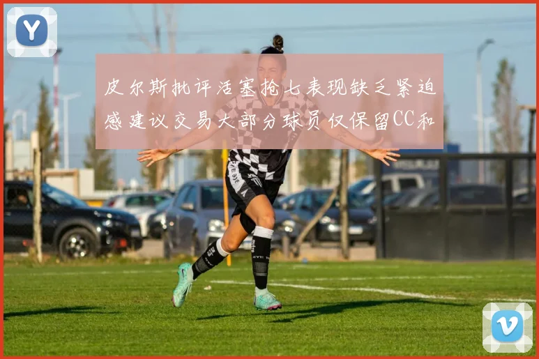 皮尔斯批评活塞抢七表现缺乏紧迫感建议交易大部分球员仅保留CC和詹金斯