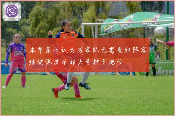 本华莱士认为活塞队无需重组阵容继续保持东部头号种子地位