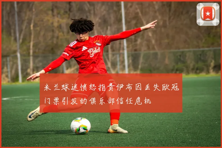 米兰球迷愤怒指责伊布因丢失欧冠门票引发的俱乐部信任危机