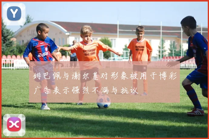 姆巴佩与谢尔基对形象被用于博彩广告表示强烈不满与抗议