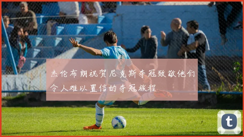 杰伦布朗祝贺尼克斯夺冠致敬他们令人难以置信的夺冠旅程