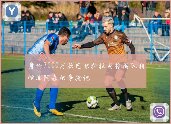 身价7000万欧巴尔科拉或将离队利物浦阿森纳争抢他