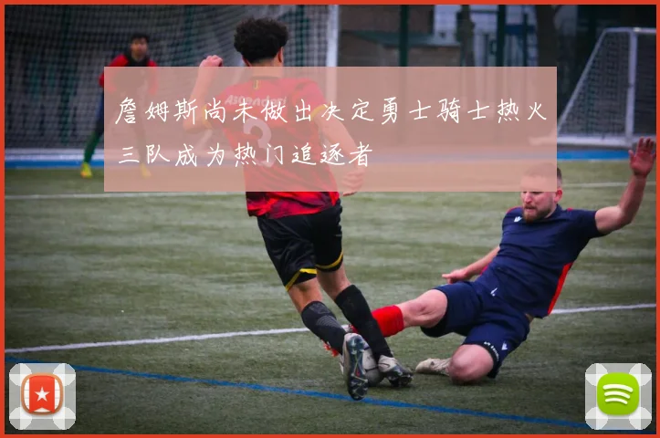 詹姆斯尚未做出决定勇士骑士热火三队成为热门追逐者
