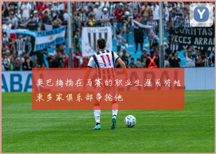 奥巴梅扬在马赛的职业生涯或将结束多家俱乐部争抢他