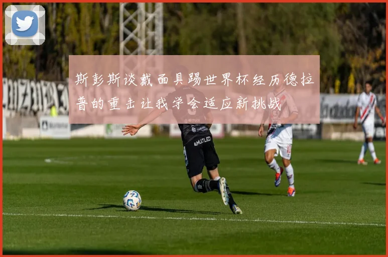 斯彭斯谈戴面具踢世界杯经历德拉普的重击让我学会适应新挑战