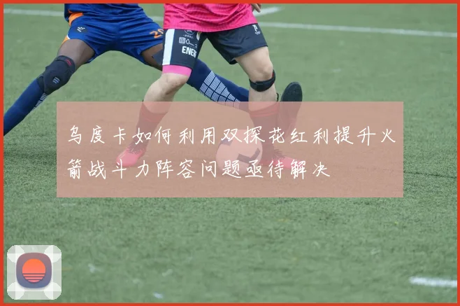 乌度卡如何利用双探花红利提升火箭战斗力阵容问题亟待解决